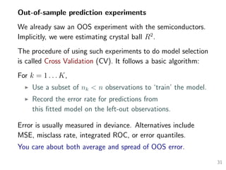 Out-of-sample prediction experiments
We already saw an OOS experiment with the semiconductors.
Implicitly, we were estimating crystal ball R2
.
The procedure of using such experiments to do model selection
is called Cross Validation (CV). It follows a basic algorithm:
For k = 1 . . . K,
Use a subset of nk < n observations to ‘train’ the model.
Record the error rate for predictions from
this ﬁtted model on the left-out observations.
Error is usually measured in deviance. Alternatives include
MSE, misclass rate, integrated ROC, or error quantiles.
You care about both average and spread of OOS error.
31
 