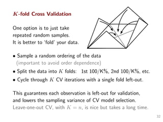 K-fold Cross Validation
One option is to just take
repeated random samples.
It is better to ‘fold’ your data.
• Sample a random ordering of the data
(important to avoid order dependence)
• Split the data into K folds: 1st 100/K%, 2nd 100/K%, etc.
• Cycle through K CV iterations with a single fold left-out.
This guarantees each observation is left-out for validation,
and lowers the sampling variance of CV model selection.
Leave-one-out CV, with K = n, is nice but takes a long time.
32
 