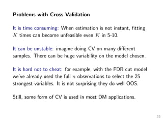 Problems with Cross Validation
It is time consuming: When estimation is not instant, ﬁtting
K times can become unfeasible even K in 5-10.
It can be unstable: imagine doing CV on many diﬀerent
samples. There can be huge variability on the model chosen.
It is hard not to cheat: for example, with the FDR cut model
we’ve already used the full n observations to select the 25
strongest variables. It is not surprising they do well OOS.
Still, some form of CV is used in most DM applications.
33
 