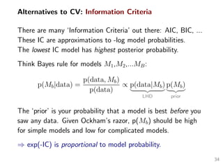 Alternatives to CV: Information Criteria
There are many ‘Information Criteria’ out there: AIC, BIC, ...
These IC are approximations to -log model probabilities.
The lowest IC model has highest posterior probability.
Think Bayes rule for models M1,M2,...MB:
p(Mb|data) =
p(data, Mb)
p(data)
∝ p(data|Mb)
LHD
p(Mb)
prior
The ‘prior’ is your probability that a model is best before you
saw any data. Given Ockham’s razor, p(Mb) should be high
for simple models and low for complicated models.
⇒ exp(-IC) is proportional to model probability.
34
 