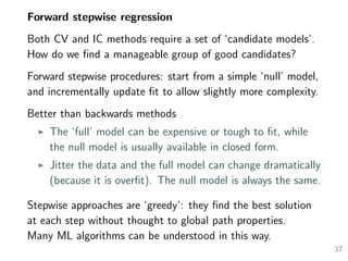 Forward stepwise regression
Both CV and IC methods require a set of ‘candidate models’.
How do we ﬁnd a manageable group of good candidates?
Forward stepwise procedures: start from a simple ‘null’ model,
and incrementally update ﬁt to allow slightly more complexity.
Better than backwards methods
The ‘full’ model can be expensive or tough to ﬁt, while
the null model is usually available in closed form.
Jitter the data and the full model can change dramatically
(because it is overﬁt). The null model is always the same.
Stepwise approaches are ‘greedy’: they ﬁnd the best solution
at each step without thought to global path properties.
Many ML algorithms can be understood in this way.
37
 