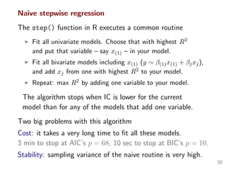 Naive stepwise regression
The step() function in R executes a common routine
Fit all univariate models. Choose that with highest R2
and put that variable – say x(1) – in your model.
Fit all bivariate models including x(1) (y ∼ β(1)x(1) + βjxj),
and add xj from one with highest R2 to your model.
Repeat: max R2 by adding one variable to your model.
The algorithm stops when IC is lower for the current
model than for any of the models that add one variable.
Two big problems with this algorithm
Cost: it takes a very long time to ﬁt all these models.
3 min to stop at AIC’s p = 68, 10 sec to stop at BIC’s p = 10.
Stability: sampling variance of the naive routine is very high.
38
 