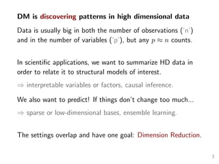 DM is discovering patterns in high dimensional data
Data is usually big in both the number of observations (‘n’)
and in the number of variables (‘p’), but any p ≈ n counts.
In scientiﬁc applications, we want to summarize HD data in
order to relate it to structural models of interest.
⇒ interpretable variables or factors, causal inference.
We also want to predict! If things don’t change too much...
⇒ sparse or low-dimensional bases, ensemble learning.
The settings overlap and have one goal: Dimension Reduction.
3
 