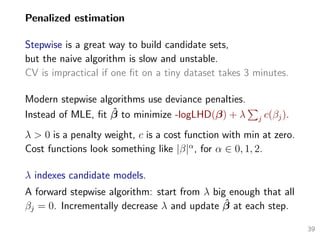 Penalized estimation
Stepwise is a great way to build candidate sets,
but the naive algorithm is slow and unstable.
CV is impractical if one ﬁt on a tiny dataset takes 3 minutes.
Modern stepwise algorithms use deviance penalties.
Instead of MLE, ﬁt ˆβ to minimize -logLHD(β) + λ j c(βj).
λ > 0 is a penalty weight, c is a cost function with min at zero.
Cost functions look something like |β|α
, for α ∈ 0, 1, 2.
λ indexes candidate models.
A forward stepwise algorithm: start from λ big enough that all
βj = 0. Incrementally decrease λ and update ˆβ at each step.
39
 
