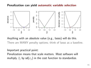Penalization can yield automatic variable selection
-1.0 0.0 1.0 2.0
01234
β^
deviance
-1.0 0.0 1.0 2.0
0.00.51.01.52.0
β^
penalty
-1.0 0.0 1.0 2.0
123456
β^
deviance+penalty
Anything with an absolute value (e.g., lasso) will do this.
There are MANY penalty options; think of lasso as a baseline.
Important practical point:
Penalization means that scale matters. Most software will
multiply βj by sd(xj) in the cost function to standardize.
41
 