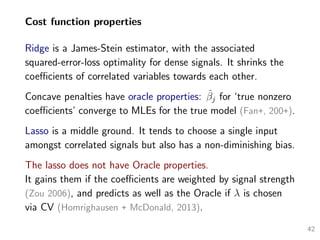 Cost function properties
Ridge is a James-Stein estimator, with the associated
squared-error-loss optimality for dense signals. It shrinks the
coeﬃcients of correlated variables towards each other.
Concave penalties have oracle properties: ˆβj for ‘true nonzero
coeﬃcients’ converge to MLEs for the true model (Fan+, 200+).
Lasso is a middle ground. It tends to choose a single input
amongst correlated signals but also has a non-diminishing bias.
The lasso does not have Oracle properties.
It gains them if the coeﬃcients are weighted by signal strength
(Zou 2006), and predicts as well as the Oracle if λ is chosen
via CV (Homrighausen + McDonald, 2013).
42
 