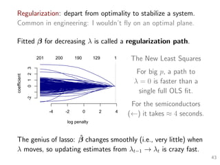 Regularization: depart from optimality to stabilize a system.
Common in engineering: I wouldn’t ﬂy on an optimal plane.
Fitted β for decreasing λ is called a regularization path.
-4 -2 0 2 4
-20123
log penalty
coefficient
201 200 190 129 1 The New Least Squares
For big p, a path to
λ = 0 is faster than a
single full OLS ﬁt.
For the semiconductors
(←) it takes ≈ 4 seconds.
The genius of lasso: ˆβ changes smoothly (i.e., very little) when
λ moves, so updating estimates from λt−1 → λt is crazy fast.
43
 