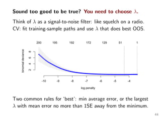 Sound too good to be true? You need to choose λ.
Think of λ as a signal-to-noise ﬁlter: like squelch on a radio.
CV: ﬁt training-sample paths and use λ that does best OOS.
-10 -9 -8 -7 -6 -5 -4
2468
log penalty
binomialdeviance
200 195 192 172 129 51 1
Two common rules for ‘best’: min average error, or the largest
λ with mean error no more than 1SE away from the minimum.
44
 