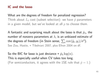 IC and the lasso
What are the degrees of freedom for penalized regression?
Think about L0 cost (subset selection): we have ˆp parameters
in a given model, but we’ve looked at all p to choose them.
A fantastic and surprising result about the lasso is that ˆpλ, the
number of nonzero parameters at λ, is an unbiased estimate of
the degrees of freedom (in Stein sense, i cov(ˆyi, yi)/σ2
).
See Zou, Hastie, + Tibshrani 2007, plus Efron 2004 on df.
So the BIC for lasso is just deviance + ˆpλ log(n).
This is especially useful when CV takes too long.
(For semiconductors, it agrees with the 1SE rule that ˆp = 1.)
46
 