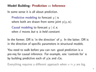 Model Building: Prediction vs Inference
In some sense it is all about prediction.
Predictive modeling to forecast y | x
where both are drawn from some joint p(y, x).
Causal modeling to forecast y | d, x
when d moves but x is held constant.
In the former, DR is ‘in the direction’ of y. In the latter, DR is
in the direction of speciﬁc parameters in structural models.
You need to walk before you can run: good prediction is a
pre-req for causal inference. For example, one ‘controls for’ x
by building predictive each of y|x and d|x.
Everything requires a diﬀerent approach when n ≈ p are big.
4
 