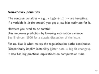 Non-convex penalties
The concave penalties – e.g., s log(r + |βj|) – are tempting:
If a variable is in-the-model, you get a low bias estimate for it.
However you need to be careful:
Bias improves prediction by lowering estimation variance.
See Breiman, 1996 for a classic discussion of the issue.
For us, bias is what makes the regularization paths continuous.
Discontinuity implies instability (jitter data = big ﬁt changes).
It also has big practical implications on computation time.
49
 