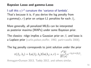 Bayesian Lasso and gamma-Lasso
I call this s/r2
curvature the ‘variance of lambda’.
That’s because it is, if you derive the log penalty from
a gamma(s, r) prior on unique L1 penalties for each βj.
More generally, all penalized MLEs can be interpreted
as posterior maxima (MAPs) under some Bayesian prior.
The classics: ridge implies a Gaussian prior on β, and lasso is
a Laplace prior (carlin,polson,stoﬀer, 1992, park+casella 2008).
The log penalty corresponds to joint solution under the prior
π(βj, λj) = La(βj; λj)Ga(λj; s, r) =
r2
λs
j
2Γ(s)
e−λj(r+|βj|)
.
Armagan+Dunson 2013, Taddy 2012, and others similar.
51
 