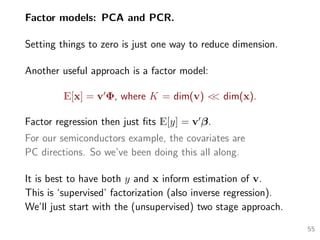 Factor models: PCA and PCR.
Setting things to zero is just one way to reduce dimension.
Another useful approach is a factor model:
E[x] = v Φ, where K = dim(v) << dim(x).
Factor regression then just ﬁts E[y] = v β.
For our semiconductors example, the covariates are
PC directions. So we’ve been doing this all along.
It is best to have both y and x inform estimation of v.
This is ‘supervised’ factorization (also inverse regression).
We’ll just start with the (unsupervised) two stage approach.
55
 