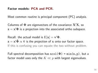 Factor models: PCA and PCR.
Most common routine is principal component (PC) analysis.
Columns of Φ are eigenvectors of the covariance X X, so
z = x Φ is a projection into the associated ortho subspace.
Recall: the actual model is E[x] = v Φ.
z = x ˆΦ ∝ ˆv is the projection of x onto our factor space.
If this is confusing you can equate the two without problem.
Full spectral decomposition has ncol(Φ) = min(n,p), but a
factor model uses only the K << p with largest eigenvalues.
56
 