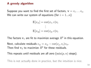 A greedy algorithm
Suppose you want to ﬁnd the ﬁrst set of factors, v = v1 . . . vn.
We can write our system of equations (for i = 1...n)
E[xi1] = cor(x1, v)vi
...
E[xip] = cor(xp, v)vi
The factors v1 are ﬁt to maximize average R2
in this equation.
Next, calculate residuals eij = xij − cor(xj, v1)v1i.
Then ﬁnd v2 to maximize R2
for these residuals.
This repeats until residuals are all zero (min(p, n) steps).
This is not actually done in practice, but the intuition is nice.
59
 