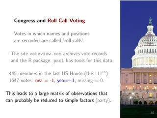 Congress and Roll Call Voting
Votes in which names and positions
are recorded are called ‘roll calls’.
The site voteview.com archives vote records
and the R package pscl has tools for this data.
445 members in the last US House (the 111th
)
1647 votes: nea = -1, yea=+1, missing = 0.
This leads to a large matrix of observations that
can probably be reduced to simple factors (party).
61
 