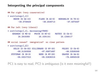 Interpreting the principal components
## Far right (very conservative)
> sort(votepc[,1])
BROUN (R GA-10) FLAKE (R AZ-6) HENSARLIN (R TX-5)
-39.3739409 -38.2506713 -37.5870597
## Far left (very liberal)
> sort(votepc[,1], decreasing=TRUE)
EDWARDS (D MD-4) PRICE (D NC-4) MATSUI (D CA-5)
25.2915083 25.1591151 25.1248117
## social issues? immigration? no clear pattern
> sort(votepc[,2])
SOLIS (D CA-32) GILLIBRAND (D NY-20) PELOSI (D CA-8)
-88.31350926 -87.58871687 -86.53585568
STUTZMAN (R IN-3) REED (R NY-29) GRAVES (R GA-9)
-85.59217310 -85.53636319 -76.49658108
PC1 is easy to read, PC2 is ambiguous (is it even meaningful?)
64
 