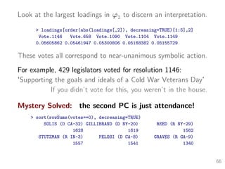 Look at the largest loadings in ϕ2 to discern an interpretation.
> loadings[order(abs(loadings[,2]), decreasing=TRUE)[1:5],2]
Vote.1146 Vote.658 Vote.1090 Vote.1104 Vote.1149
0.05605862 0.05461947 0.05300806 0.05168382 0.05155729
These votes all correspond to near-unanimous symbolic action.
For example, 429 legislators voted for resolution 1146:
‘Supporting the goals and ideals of a Cold War Veterans Day’
If you didn’t vote for this, you weren’t in the house.
Mystery Solved: the second PC is just attendance!
> sort(rowSums(votes==0), decreasing=TRUE)
SOLIS (D CA-32) GILLIBRAND (D NY-20) REED (R NY-29)
1628 1619 1562
STUTZMAN (R IN-3) PELOSI (D CA-8) GRAVES (R GA-9)
1557 1541 1340
66
 
