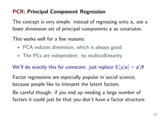 PCR: Principal Component Regression
The concept is very simple: instead of regressing onto x, use a
lower dimension set of principal components z as covariates.
This works well for a few reasons:
PCA reduces dimension, which is always good.
The PCs are independent: no multicollinearity.
We’ll do exactly this for comscore: just replace E[y|x] = z β
Factor regressions are especially popular in social science,
because people like to interpret the latent factors.
Be careful though: if you end up needing a large number of
factors it could just be that you don’t have a factor structure.
67
 