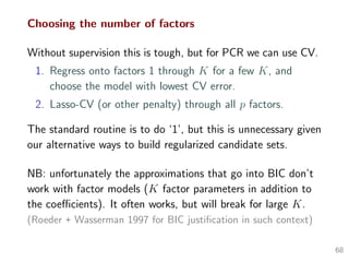 Choosing the number of factors
Without supervision this is tough, but for PCR we can use CV.
1. Regress onto factors 1 through K for a few K, and
choose the model with lowest CV error.
2. Lasso-CV (or other penalty) through all p factors.
The standard routine is to do ‘1’, but this is unnecessary given
our alternative ways to build regularized candidate sets.
NB: unfortunately the approximations that go into BIC don’t
work with factor models (K factor parameters in addition to
the coeﬃcients). It often works, but will break for large K.
(Roeder + Wasserman 1997 for BIC justiﬁcation in such context)
68
 