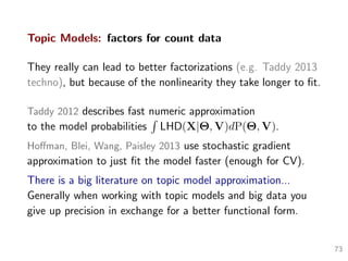Topic Models: factors for count data
They really can lead to better factorizations (e.g. Taddy 2013
techno), but because of the nonlinearity they take longer to ﬁt.
Taddy 2012 describes fast numeric approximation
to the model probabilities LHD(X|Θ, V)dP(Θ, V).
Hoﬀman, Blei, Wang, Paisley 2013 use stochastic gradient
approximation to just ﬁt the model faster (enough for CV).
There is a big literature on topic model approximation...
Generally when working with topic models and big data you
give up precision in exchange for a better functional form.
73
 