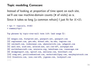 Topic modeling Comscore
Instead of looking at proportion of time spent on each site,
we’ll use raw machine-domain counts (# of visits) as x.
Since it takes so long (a common refrain) I just ﬁt for K=25.
> tpc <- topics(x, K=25)
> summary(tpc)
Top phrases by topic-over-null term lift (and usage %):
[2] meegos.com, footprint.net, passport.net, passport.com
[3] regionsnet.com, gwu.edu, drexel.edu, ku.edu, regions.com
[4] catcha10.com, treborwear.com, whateverlife.com, webgavel.com
[5] waol.exe, acsd.exe, aolacsd.exe, aol.com-o07, aoltpspd.exe
[8] worldofwarcraft.com, mininova.org, beboframe.com, runescape.com
[9] drudgereport.com, eproof.com, mercuras.com, breitbart.com
[10] eimg.net, paviliondownload.com, wachoviabillpay.com, marykayintouch.com
[11] freeslots.com, iwon.com-o04, jigzone.com, luckysurf.com
....
74
 