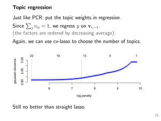 Topic regression
Just like PCR: put the topic weights in regression.
Since j vij = 1, we regress y on vi,−1.
(the factors are ordered by decreasing average).
Again, we can use cv-lasso to choose the number of topics.
6 7 8 9 10
2.852.953.05
log penalty
gaussiandeviance
22 19 13 4 1
Still no better than straight lasso.
75
 