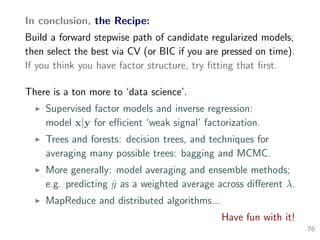 In conclusion, the Recipe:
Build a forward stepwise path of candidate regularized models,
then select the best via CV (or BIC if you are pressed on time).
If you think you have factor structure, try ﬁtting that ﬁrst.
There is a ton more to ‘data science’.
Supervised factor models and inverse regression:
model x|y for eﬃcient ‘weak signal’ factorization.
Trees and forests: decision trees, and techniques for
averaging many possible trees: bagging and MCMC.
More generally: model averaging and ensemble methods;
e.g. predicting ˆy as a weighted average across diﬀerent λ.
MapReduce and distributed algorithms...
Have fun with it!
76
 