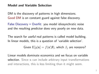 Model and Variable Selection
DM is the discovery of patterns in high dimensions.
Good DM is on constant guard against false discovery.
False Discovery = Overﬁt: you model idiosynchratic noise
and the resulting predictor does very poorly on new data.
The search for useful real patterns is called model building.
In linear models, this is a question of ‘variable selection’.
Given E[y|x] = f(x β), which βj are nonzero?
Linear models dominate economics and we focus on variable
selection. Since x can include arbitrary input transformations
and interactions, this is less limiting than it might seem.
7
 