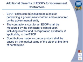 • ESOP costs can be included as a cost of
performing a government contract and reimbursed
by the governmental entity
• The contractor’s cost for an ESOP shall be
measured by the contractor’s contribution,
including interest and C corporation dividends, if
applicable, to the ESOP
• Contributions made in company stock shall be
based on the market value of the stock at the time
of contribution
Additional Benefits of ESOPs for Government
Contractors
15
 