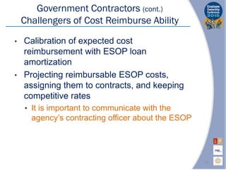 Government Contractors (cont.)
Challengers of Cost Reimburse Ability
• Calibration of expected cost
reimbursement with ESOP loan
amortization
• Projecting reimbursable ESOP costs,
assigning them to contracts, and keeping
competitive rates
• It is important to communicate with the
agency’s contracting officer about the ESOP
16
 