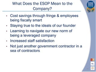 What Does the ESOP Mean to the
Company?
• Cost savings through fringe & employees
being fiscally smart
• Staying true to the ideals of our founder
• Learning to navigate our new norm of
being a leveraged company
• Increased staff satisfaction
• Not just another government contractor in a
sea of contractors
20
 