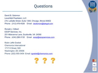 David B. Solomon
Levenfeld Pearlstein, LLC
2 N. LaSalle Street, Suite 1300, Chicago, Illinois 60602
Phone: (312) 476-4526 Email: dsolomon@lplegal.com
Ronald J. Gilbert
ESOP Services, Inc.
251 Albevanna Lane, Scottsville, VA 24590
Phone: (434) 286-3130 Email: esop@esopservices.com
Robin Jaffe Goebel
Chemonics International
1717 H Street, NW
Washington, DC 20006
Phone: (202) 955-3454 Email: rgoebel@chemonics.com
Questions
26
 