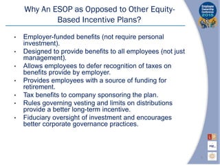 Why An ESOP as Opposed to Other Equity-
Based Incentive Plans?
• Employer-funded benefits (not require personal
investment).
• Designed to provide benefits to all employees (not just
management).
• Allows employees to defer recognition of taxes on
benefits provide by employer.
• Provides employees with a source of funding for
retirement.
• Tax benefits to company sponsoring the plan.
• Rules governing vesting and limits on distributions
provide a better long-term incentive.
• Fiduciary oversight of investment and encourages
better corporate governance practices.
4
 