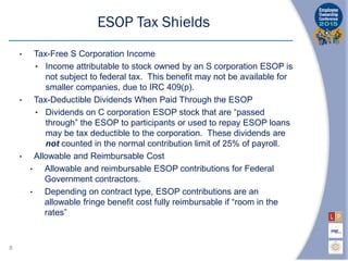 • Tax-Free S Corporation Income
• Income attributable to stock owned by an S corporation ESOP is
not subject to federal tax. This benefit may not be available for
smaller companies, due to IRC 409(p).
• Tax-Deductible Dividends When Paid Through the ESOP
• Dividends on C corporation ESOP stock that are “passed
through” the ESOP to participants or used to repay ESOP loans
may be tax deductible to the corporation. These dividends are
not counted in the normal contribution limit of 25% of payroll.
• Allowable and Reimbursable Cost
• Allowable and reimbursable ESOP contributions for Federal
Government contractors.
• Depending on contract type, ESOP contributions are an
allowable fringe benefit cost fully reimbursable if “room in the
rates”
ESOP Tax Shields
8
 
