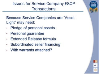 Issues for Service Company ESOP
Transactions
Because Service Companies are “Asset
Light” may need:
• Pledge of personal assets
• Personal guarantee
• Extended Release formula
• Subordinated seller financing
• With warrants attached?
9
 