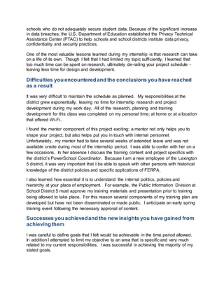 schools who do not adequately secure student data. Because of the significant increase 
in data breaches, the U.S. Department of Education established the Privacy Technical 
Assistance Center (PTAC) to help schools and school districts institute data privacy, 
confidentiality and security practices. 
One of the most valuable lessons learned during my internship is that research can take 
on a life of its own. Though I felt that I had limited my topic sufficiently, I learned that 
too much time can be spent on research, ultimately de-railing your project schedule - 
leaving less time for design and development. 
Difficulties you encountered and the conclusions you have reached 
as a result 
It was very difficult to maintain the schedule as planned. My responsibilities at the 
district grew exponentially, leaving no time for internship research and project 
development during my work day. All of the research, planning and training 
development for this class was completed on my personal time; at home or at a location 
that offered Wi-Fi. 
I found the mentor component of this project exciting; a mentor not only helps you to 
shape your project, but also helps put you in touch with internal personnel. 
Unfortunately, my mentor had to take several weeks of extended leave and was not 
available onsite during most of the internship period. I was able to confer with her on a 
few occasions. In her absence I discuss the training content and project specifics with 
the district’s PowerSchool Coordinator. Because I am a new employee of the Lexington 
5 district, it was very important that I be able to speak with other persons with historical 
knowledge of the district policies and specific applications of FERPA. 
I also learned how essential it is to understand the internal politics, policies and 
hierarchy at your place of employment. For example, the Public Information Division at 
School District 5 must approve my training materials and presentation prior to training 
being allowed to take place. For this reason several components of my training plan are 
developed but have not been disseminated or made public. I anticipate an early spring 
training event following the necessary approval of content. 
Successes you achieved and the new insights you have gained from 
achieving them 
I was careful to define goals that I felt would be achievable in the time period allowed. 
In addition I attempted to limit my objective to an area that is specific and very much 
related to my current responsibilities. I was successful in achieving the majority of my 
stated goals. 
 