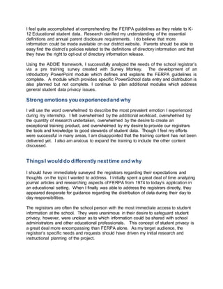 I feel quite accomplished at comprehending the FERPA guidelines as they relate to K- 
12 Educational student data. Research clarified my understanding of the essential 
definitions and annual parent disclosure requirements. I do believe that more 
information could be made available on our district website. Parents should be able to 
easy find the district’s policies related to the definitions of directory information and that 
they have the right to opt-out of directory information release. 
Using the ADDIE framework, I successfully analyzed the needs of the school registrar’s 
via a pre training survey created with Survey Monkey. The development of an 
introductory PowerPoint module which defines and explains the FERPA guidelines is 
complete. A module which provides specific PowerSchool data entry and distribution is 
also planned but not complete. I continue to plan additional modules which address 
general student data privacy issues. 
Strong emotions you experienced and why 
I will use the word overwhelmed to describe the most prevalent emotion I experienced 
during my internship. I felt overwhelmed by the additional workload, overwhelmed by 
the quantity of research undertaken, overwhelmed by the desire to create an 
exceptional training product, and overwhelmed by my desire to provide our registrars 
the tools and knowledge to good stewards of student data. Though I feel my efforts 
were successful in many areas, I am disappointed that the training content has not been 
delivered yet. I also am anxious to expand the training to include the other content 
discussed. 
Things I would do differently next time and why 
I should have immediately surveyed the registrars regarding their expectations and 
thoughts on the topic I wanted to address. I initially spent a great deal of time analyzing 
journal articles and researching aspects of FERPA from 1974 to today’s application in 
an educational setting. When I finally was able to address the registrars directly, they 
appeared desperate for guidance regarding the distribution of data during their day to 
day responsibilities. 
The registrars are often the school person with the most immediate access to student 
information at the school. They were unanimous in their desire to safeguard student 
privacy, however, were unclear as to which information could be shared with school 
administrators and other educational professionals. This concept of student privacy is 
a great deal more encompassing than FERPA alone. As my target audience, the 
registrar’s specific needs and requests should have driven my initial research and 
instructional planning of the project. 
 
