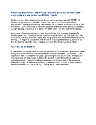 Interesting ways your experience relates to previous course work -- 
especially unexpected or conflicting results 
In planning and developing my training I drew upon my experience with ADDIE. Of 
course, my experience to this point has all been within and closed educational 
environment. During my internship I experience the non-linear application of the ADDIE 
framework. It was wonderful to have the guidance and touchstones of ADDIE; analyze, 
design, develop, implement to re-center my effort when I felt a bit lost in the process. 
In so many of the courses taken for this degree I have been exposed to wonderful 
development tools. I relied on earlier experience with PowerPoint, SpiceyNodes, Jing, 
Slideshare, audacity, Paint and a few web 2.0 graphics tools to develop elements of my 
training, I’d hoped to incorporate multimedia in a much grander scale (Camtasia) so 
that the training would be more engaging, however time limitations limited this. 
Overall self-evaluation 
It has been a frustrating effort at times because of the inability to complete content while 
at my work place; however I am very pleased with the successes I did achieve. This 
experience has solidified the knowledge gained in previous coursework. I am proud of 
my efforts and am determined to deliver the current content to my target audience, 
school registrars. I hope to be allowed to pursue the development of the additional 
planned modules. It feels very satisfying to identify a need, commit to developing the 
necessary content and follow through. Thank you for this experience. 
