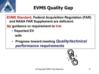 EVMS Quality Gap

EVMS Standard, Federal Acquisition Regulation (FAR)
 and NASA FAR Supplement are deficient:
No guidance or requirement to link
   • Reported EV
     with
  • Progress toward meeting Quality/technical
     performance requirements




                 © Copyright 2009, Paul Solomon   11
 