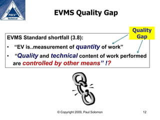 EVMS Quality Gap

                                                    Quality
EVMS Standard shortfall (3.8):                       Gap
•   “EV is..measurement of quantity of work”
•   “Quality and technical content of work performed
    are controlled by other means” !?




                   © Copyright 2009, Paul Solomon      12
 