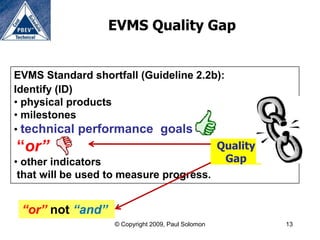 EVMS Quality Gap


EVMS Standard shortfall (Guideline 2.2b):
Identify (ID)
• physical products
• milestones
• technical performance goals
“or”                                                Quality
• other indicators                                   Gap
 that will be used to measure progress.


 “or” not “and”
                   © Copyright 2009, Paul Solomon             13
 