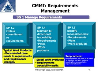 CMMI: Requirements
                            Management
          SG 1 Manage Requirements


  SP 1.2                    SP 1.4                           SP 1.5
  Obtain                    Maintain bi-                     Identify
  commitment                directional                      inconsistencies:
  to                        traceability:                    •Requirements
  requirements              •Requirements                    •Plans
                            •Plans                           •Work products
                            •Work
Typical Work Products:      products
• Documented com-
ments to requirements                                      Subpractices:
 and requirements         Typical Work Products:
                                                           Identify changes that need to be made
                                                            to the plans and work products
 changes.                 • Requirements                   resulting from changes to the
                                                           requirements baseline
                           traceability matix
                          © Copyright 2009, Paul Solomon                                  16
 