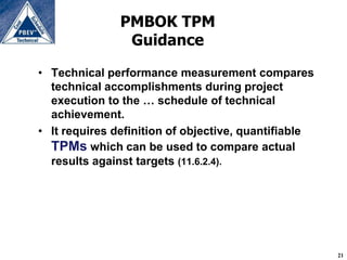 PMBOK TPM
                Guidance

• Technical performance measurement compares
  technical accomplishments during project
  execution to the … schedule of technical
  achievement.
• It requires definition of objective, quantifiable
  TPMs which can be used to compare actual
  results against targets (11.6.2.4).




                                                      21
 