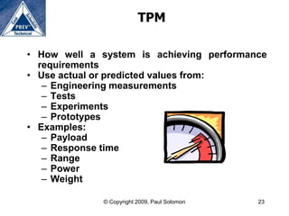 TPM

• How well a system is achieving performance
  requirements
• Use actual or predicted values from:
   – Engineering measurements
   – Tests
   – Experiments
   – Prototypes
• Examples:
   – Payload
   – Response time
   – Range
   – Power
   – Weight

              © Copyright 2009, Paul Solomon   23
 