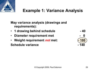 Example 1: Variance Analysis

May variance analysis (drawings and
  requirements):
• 1 drawing behind schedule                      - 40
• Diameter requirement met                       - 0
• Weight requirement not met:                  - 100
Schedule variance                              - 140




              © Copyright 2009, Paul Solomon            29
 
