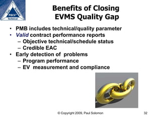 Benefits of Closing
                EVMS Quality Gap
• PMB includes technical/quality parameter
• Valid contract performance reports
   – Objective technical/schedule status
   – Credible EAC
• Early detection of problems
   – Program performance
   – EV measurement and compliance




                  © Copyright 2009, Paul Solomon   32
 