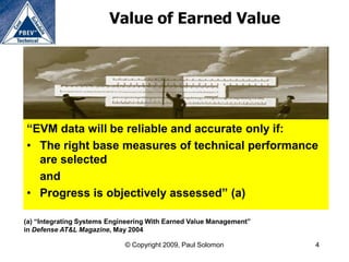 Value of Earned Value




“EVM data will be reliable and accurate only if:
• The right base measures of technical performance
  are selected
  and
• Progress is objectively assessed” (a)

(a) “Integrating Systems Engineering With Earned Value Management”
in Defense AT&L Magazine, May 2004

                             © Copyright 2009, Paul Solomon          4
 
