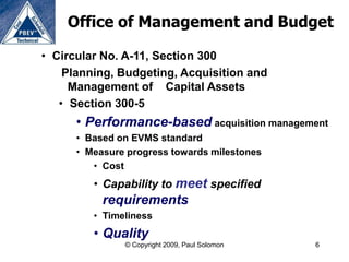 Office of Management and Budget

• Circular No. A-11, Section 300
    Planning, Budgeting, Acquisition and
     Management of Capital Assets
   • Section 300-5
      • Performance-based acquisition management
      • Based on EVMS standard
      • Measure progress towards milestones
         • Cost
         • Capability to meet specified
           requirements
         • Timeliness
         • Quality
               © Copyright 2009, Paul Solomon   6
 