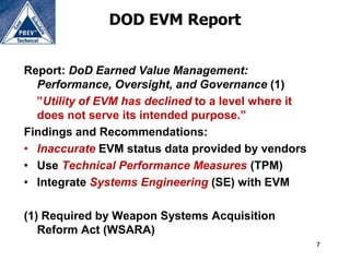 DOD EVM Report


Report: DoD Earned Value Management:
  Performance, Oversight, and Governance (1)
  ”Utility of EVM has declined to a level where it
  does not serve its intended purpose.”
Findings and Recommendations:
• Inaccurate EVM status data provided by vendors
• Use Technical Performance Measures (TPM)
• Integrate Systems Engineering (SE) with EVM

(1) Required by Weapon Systems Acquisition
   Reform Act (WSARA)
                                                     7
 